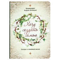 Хочу создать семью. Беседы о семейной жизни. Архимандрит Андрей (Конанос)